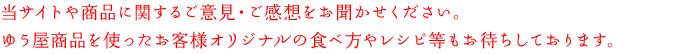 当サイトや商品に関するご意見・ご感想をお聞かせください。ゆう屋商品を使ったお客様オリジナルの食べ方やレシピ等もお待ちしております。